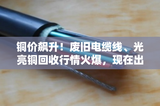 铜价飙升！废旧电缆线、光亮铜回收行情火爆，现在出手正是好时机