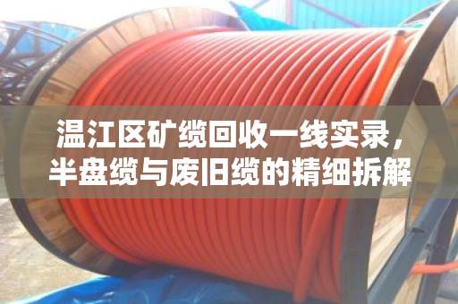 温江区矿缆回收一线实录，半盘缆与废旧缆的精细拆解与价值重估