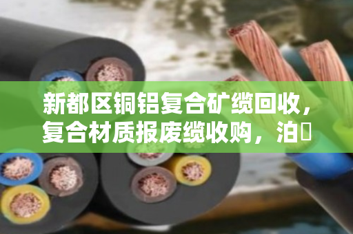 新都区铜铝复合矿缆回收，复合材质报废缆收购，泊祎回收的专业服务与真实案例分享