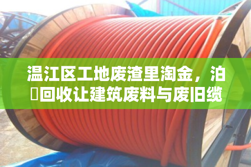温江区工地废渣里淘金，泊祎回收让建筑废料与废旧缆线变废为宝