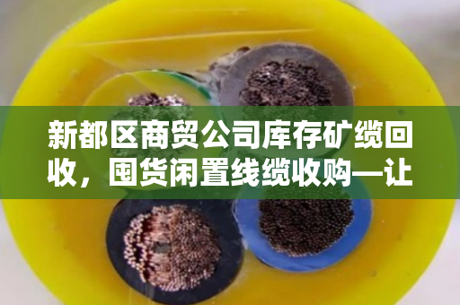 新都区商贸公司库存矿缆回收，囤货闲置线缆收购—让死库存变活钱