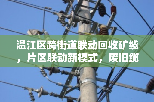 温江区跨街道联动回收矿缆，片区联动新模式，废旧缆线变废为宝