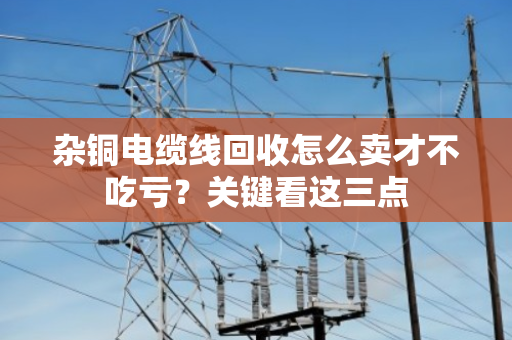 杂铜电缆线回收怎么卖才不吃亏?关键看这三点 杂铜电缆线回收怎么卖才不吃亏?关键看这三点