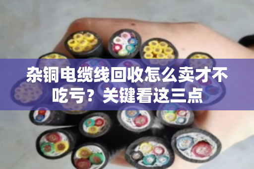 杂铜电缆线回收怎么卖才不吃亏?关键看这三点 杂铜电缆线回收怎么卖才不吃亏?关键看这三点