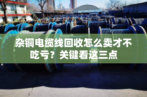 杂铜电缆线回收怎么卖才不吃亏？关键看这三点