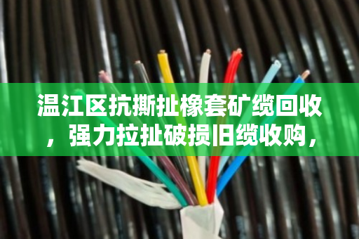 温江区抗撕扯橡套矿缆回收，强力拉扯破损旧缆收购，让废旧电缆重获新生