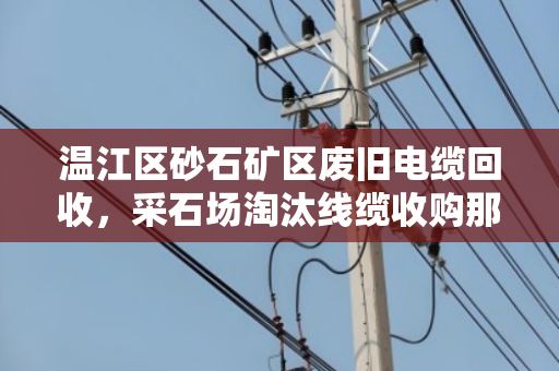 温江区砂石矿区废旧电缆回收,采石场淘汰线缆收购那些事 温江区砂石矿区废旧电缆回收,采石场淘汰线缆收购那些事