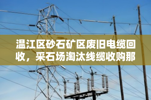温江区砂石矿区废旧电缆回收,采石场淘汰线缆收购那些事 温江区砂石矿区废旧电缆回收,采石场淘汰线缆收购那些事