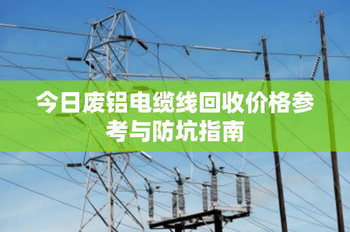 今日废铝电缆线回收价格参考与防坑指南 今日废铝电缆线回收价格参考与防坑指南
