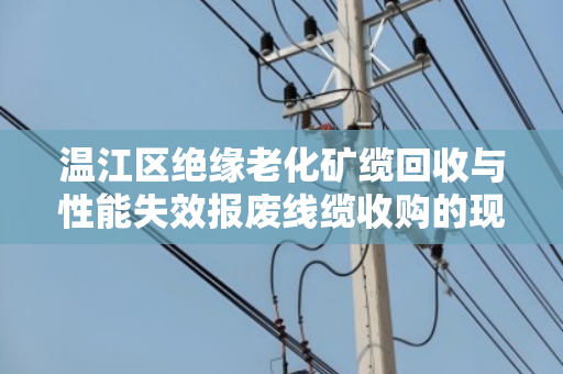 温江区绝缘老化矿缆回收与性能失效报废线缆收购的现状与解决方案 温江区绝缘老化矿缆回收与性能失效报废线缆收购的现状与解决方案
