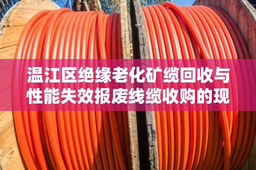温江区绝缘老化矿缆回收与性能失效报废线缆收购的现状与解决方案