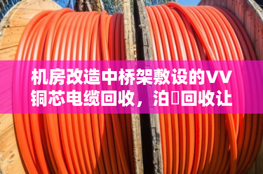 机房改造中桥架敷设的VV铜芯电缆回收，泊祎回收让废旧电缆变废为宝