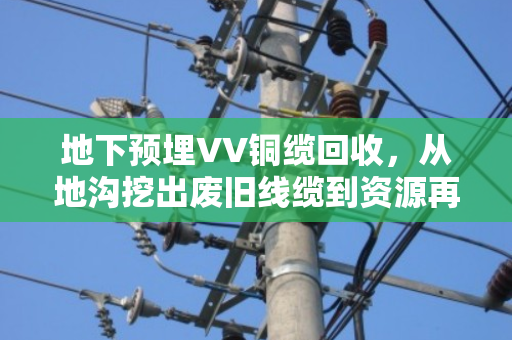 地下预埋VV铜缆回收，从地沟挖出废旧线缆到资源再利用的全过程