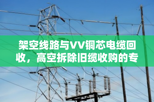 架空线路与VV铜芯电缆回收,高空拆除旧缆收购的专业解析 架空线路与VV铜芯电缆回收,高空拆除旧缆收购的专业解析