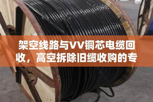 架空线路与VV铜芯电缆回收,高空拆除旧缆收购的专业解析 架空线路与VV铜芯电缆回收,高空拆除旧缆收购的专业解析