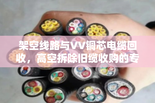 架空线路与VV铜芯电缆回收，高空拆除旧缆收购的专业解析
