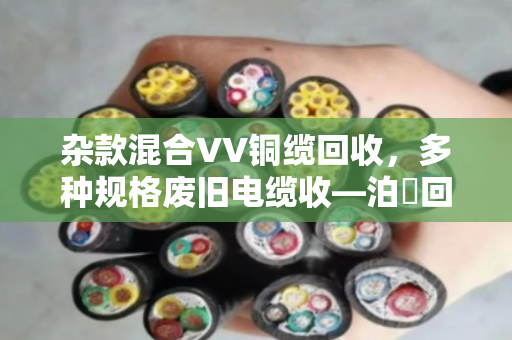 杂款混合VV铜缆回收,多种规格废旧电缆收—泊祎回收为您一站解忧 杂款混合VV铜缆回收,多种规格废旧电缆收—泊祎回收为您一站解忧