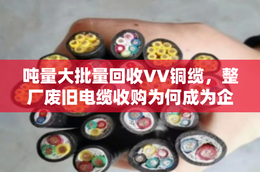 吨量大批量回收VV铜缆,整厂废旧电缆收购为何成为企业降本新风口 吨量大批量回收VV铜缆,整厂废旧电缆收购为何成为企业降本新风口