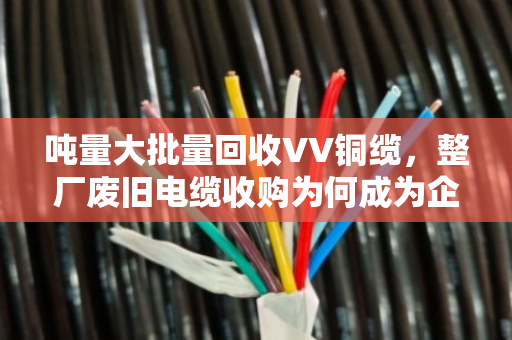 吨量大批量回收VV铜缆,整厂废旧电缆收购为何成为企业降本新风口 吨量大批量回收VV铜缆,整厂废旧电缆收购为何成为企业降本新风口