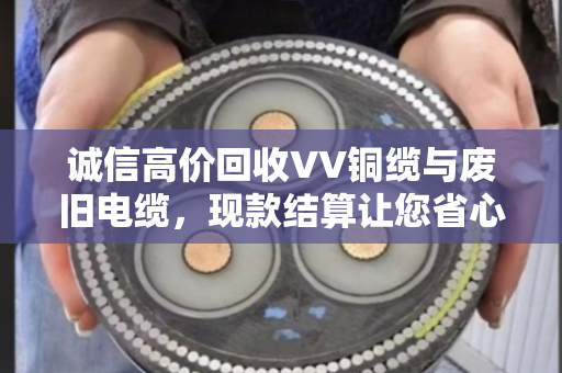 诚信高价回收VV铜缆与废旧电缆，现款结算让您省心又放心—泊祎回收用心服务每一单