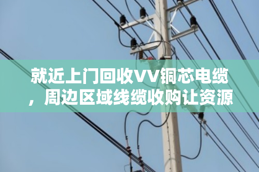 就近上门回收VV铜芯电缆,周边区域线缆收购让资源循环更省心 就近上门回收VV铜芯电缆,周边区域线缆收购让资源循环更省心