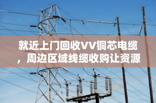 就近上门回收VV铜芯电缆，周边区域线缆收购让资源循环更省心