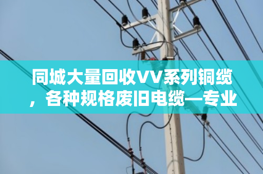 同城大量回收VV系列铜缆，各种规格废旧电缆—专业回收，高价变现，环保无忧
