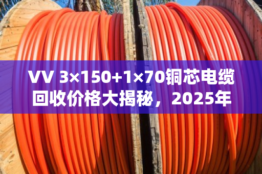 VV 3×150+1×70铜芯电缆回收价格大揭秘，2025年5月行情，每米能卖多少？