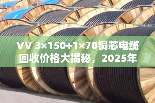VV 3×150+1×70铜芯电缆回收价格大揭秘，2025年5月行情，每米能卖多少？