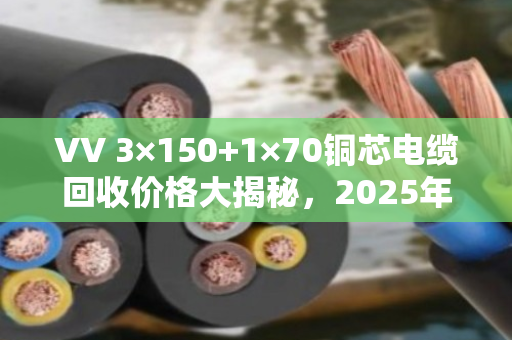 VV 3×150+1×70铜芯电缆回收价格大揭秘，2025年5月行情，每米能卖多少？