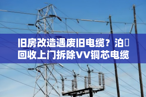 旧房改造遇废旧电缆？泊祎回收上门拆除VV铜芯电缆，省心又赚钱