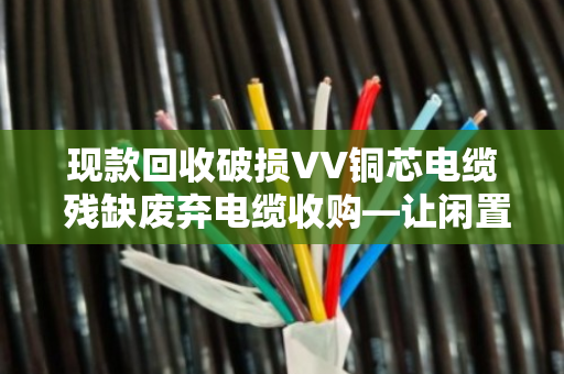 现款回收破损VV铜芯电缆 残缺废弃电缆收购—让闲置资源变现金,省心又省力 现款回收破损VV铜芯电缆 残缺废弃电缆收购—让闲置资源变现金,省心又省力