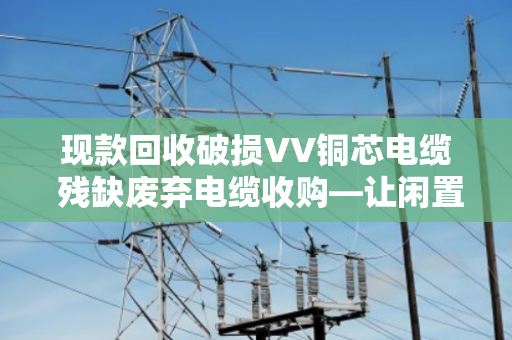 现款回收破损VV铜芯电缆 残缺废弃电缆收购—让闲置资源变现金,省心又省力 现款回收破损VV铜芯电缆 残缺废弃电缆收购—让闲置资源变现金,省心又省力