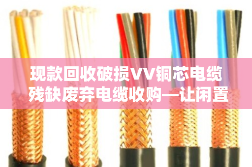 现款回收破损VV铜芯电缆 残缺废弃电缆收购—让闲置资源变现金，省心又省力