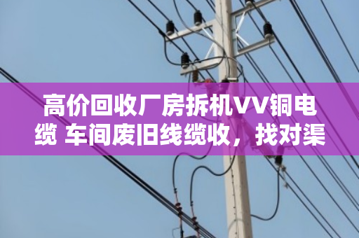 高价回收厂房拆机VV铜电缆 车间废旧线缆收,找对渠道省心又赚钱 高价回收厂房拆机VV铜电缆 车间废旧线缆收,找对渠道省心又赚钱