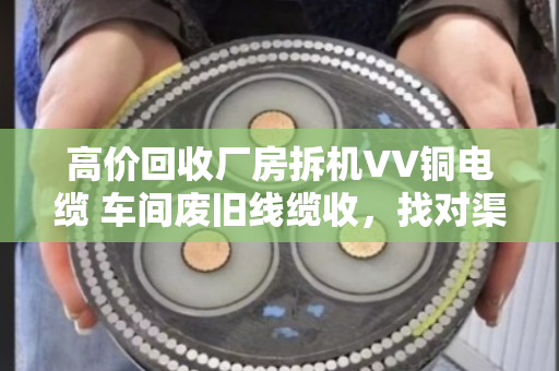 高价回收厂房拆机VV铜电缆 车间废旧线缆收，找对渠道省心又赚钱