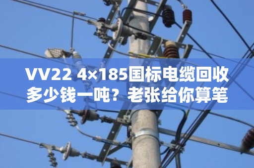 VV22 4×185国标电缆回收多少钱一吨?老张给你算笔明白账 VV22 4×185国标电缆回收多少钱一吨?老张给你算笔明白账