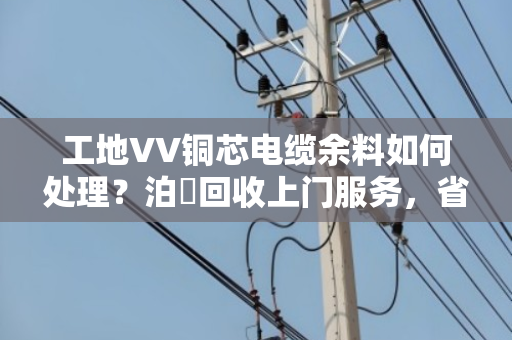 工地VV铜芯电缆余料如何处理?泊祎回收上门服务,省心又划算 工地VV铜芯电缆余料如何处理?泊祎回收上门服务,省心又划算