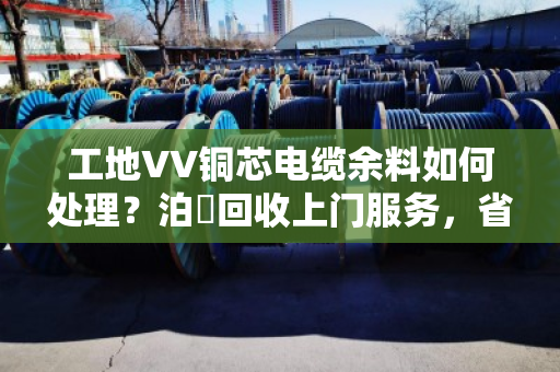 工地VV铜芯电缆余料如何处理?泊祎回收上门服务,省心又划算 工地VV铜芯电缆余料如何处理?泊祎回收上门服务,省心又划算