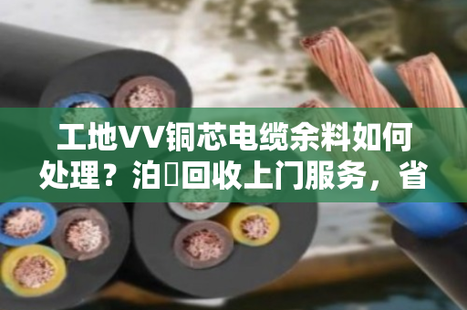 工地VV铜芯电缆余料如何处理？泊祎回收上门服务，省心又划算