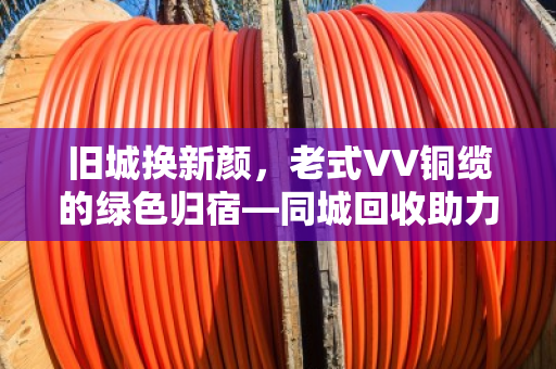 旧城换新颜，老式VV铜缆的绿色归宿—同城回收助力老旧电力电缆高效循环