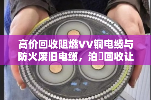高价回收阻燃VV铜电缆与防火废旧电缆,泊祎回收让资源循环更值钱 高价回收阻燃VV铜电缆与防火废旧电缆,泊祎回收让资源循环更值钱