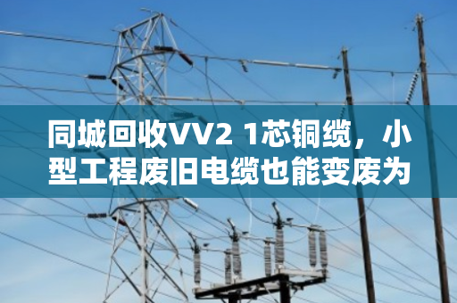 同城回收VV2 1芯铜缆，小型工程废旧电缆也能变废为宝