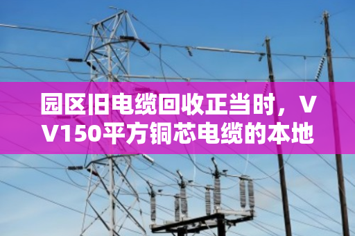 园区旧电缆回收正当时,VV150平方铜芯电缆的本地化价值变现指南 园区旧电缆回收正当时,VV150平方铜芯电缆的本地化价值变现指南