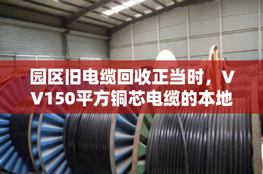 园区旧电缆回收正当时，VV150平方铜芯电缆的本地化价值变现指南