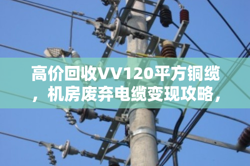 高价回收VV120平方铜缆,机房废弃电缆变现攻略,看泊祎回收如何帮你变废为宝 高价回收VV120平方铜缆,机房废弃电缆变现攻略,看泊祎回收如何帮你变废为宝