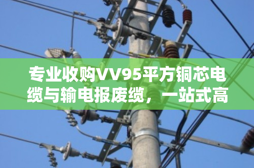 专业收购VV95平方铜芯电缆与输电报废缆,一站式高价回收服务 专业收购VV95平方铜芯电缆与输电报废缆,一站式高价回收服务