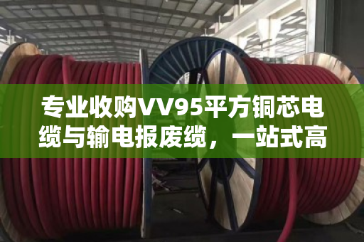 专业收购VV95平方铜芯电缆与输电报废缆，一站式高价回收服务