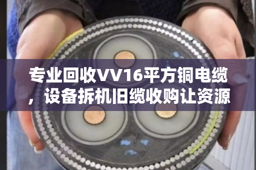 专业回收VV16平方铜电缆,设备拆机旧缆收购让资源重获新生 专业回收VV16平方铜电缆,设备拆机旧缆收购让资源重获新生