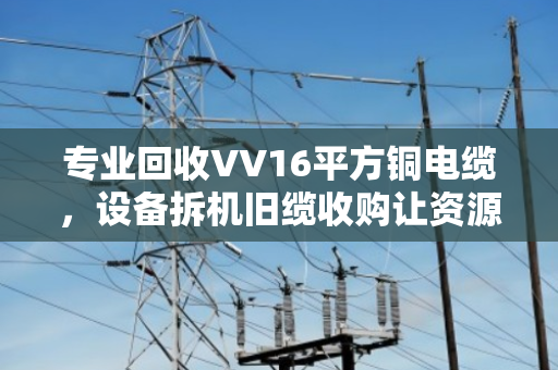 专业回收VV16平方铜电缆，设备拆机旧缆收购让资源重获新生